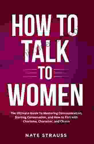 How To Talk To Women: The Ultimate Guide To Mastering Communication Starting Conversation And How To Flirt With Charisma Character And Charm