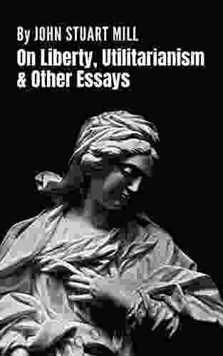 On Liberty Utilitarianism And Other Essays: A Collection Of Four Essays (Annotated)